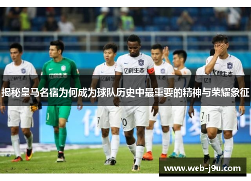 揭秘皇马名宿为何成为球队历史中最重要的精神与荣耀象征