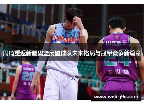 周琦重返新疆男篮展望球队未来格局与冠军竞争新篇章